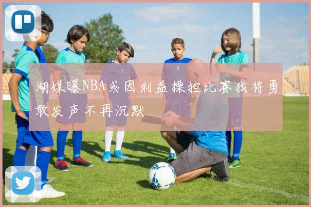 湖媒曝NBA或因利益操控比赛我将勇敢发声不再沉默