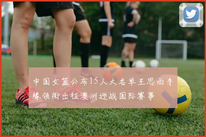 中国女篮公布15人大名单王思雨李缘领衔出征澳洲迎战国际赛事