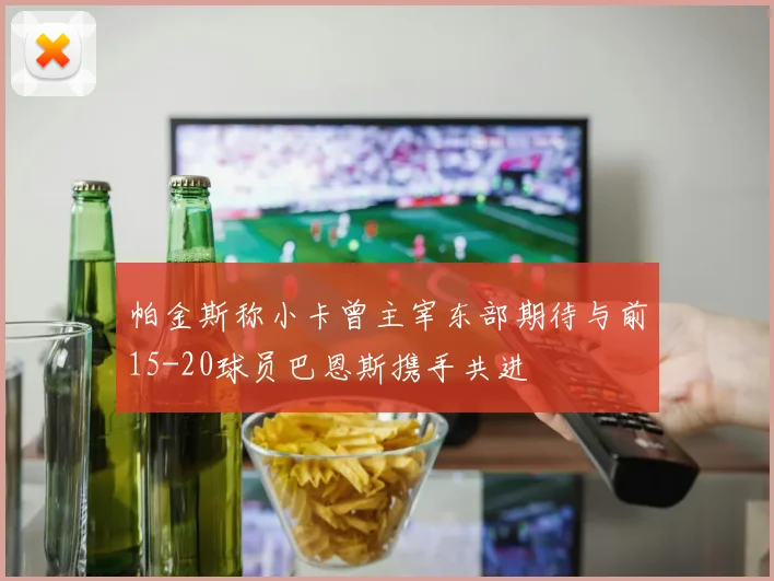 帕金斯称小卡曾主宰东部期待与前15-20球员巴恩斯携手共进