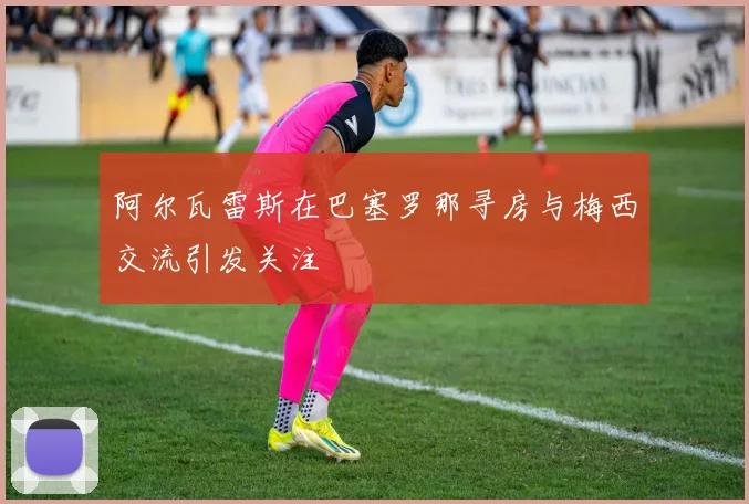 阿尔瓦雷斯在巴塞罗那寻房与梅西交流引发关注