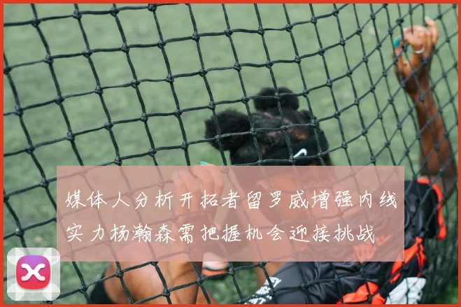 媒体人分析开拓者留罗威增强内线实力杨瀚森需把握机会迎接挑战