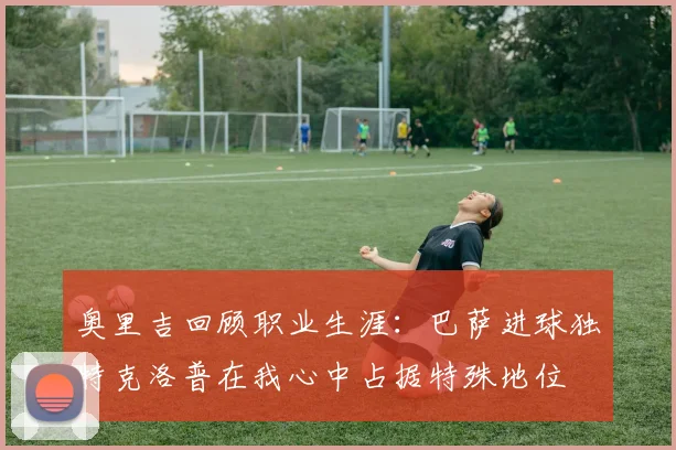 奥里吉回顾职业生涯：巴萨进球独特克洛普在我心中占据特殊地位
