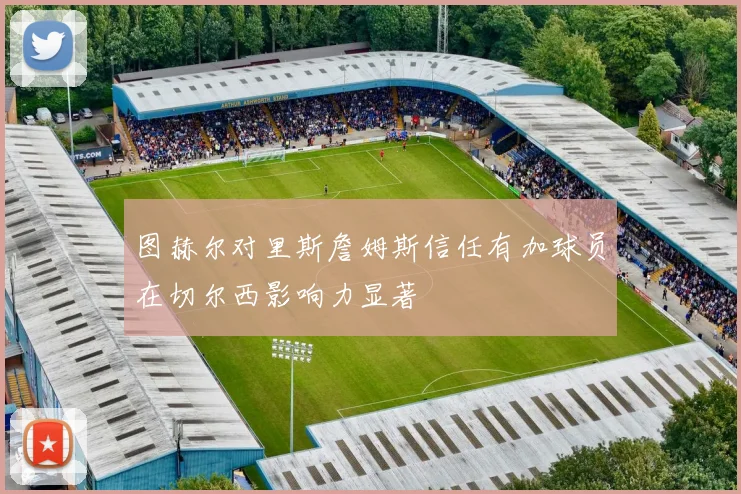 图赫尔对里斯詹姆斯信任有加球员在切尔西影响力显著