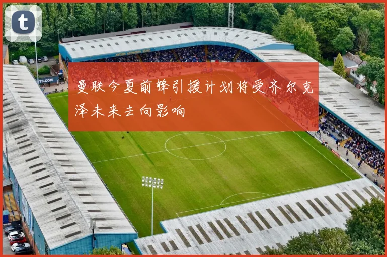 曼联今夏前锋引援计划将受齐尔克泽未来去向影响