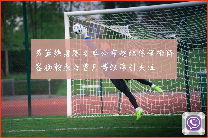 男篮热身赛名单公布赵继伟领衔阵容杨瀚森与曾凡博缺席引关注