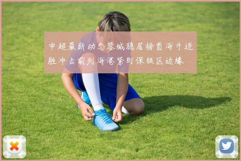 中超最新动态蓉城稳居榜首海牛连胜冲击前列海港紧盯保级区边缘