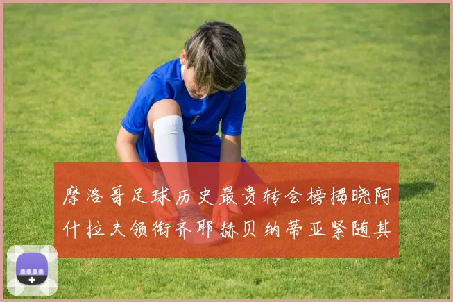 摩洛哥足球历史最贵转会榜揭晓阿什拉夫领衔齐耶赫贝纳蒂亚紧随其后
