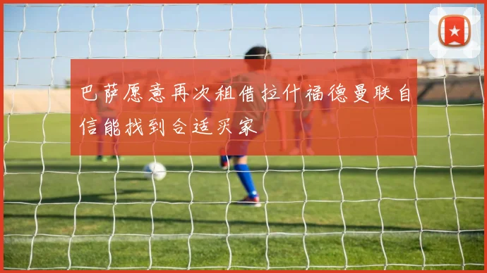 巴萨愿意再次租借拉什福德曼联自信能找到合适买家