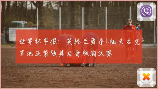 世界杯早报：英格兰勇夺L组头名克罗地亚紧随其后晋级淘汰赛