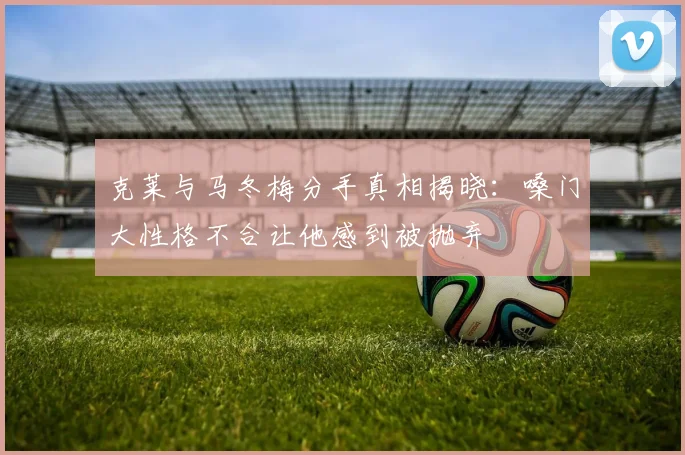 克莱与马冬梅分手真相揭晓：嗓门大性格不合让他感到被抛弃